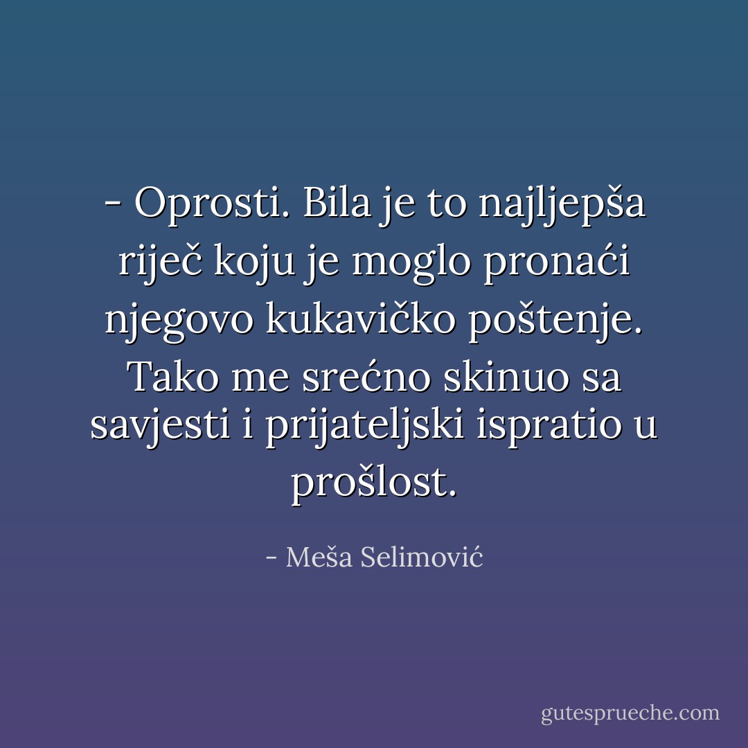 - Oprosti.<br />Bila je to najljepša riječ koju je moglo pronaći njegovo kukavičko poštenje. Tako me srećno skinuo sa savjesti i prijateljski ispratio u prošlost. - Meša Selimović