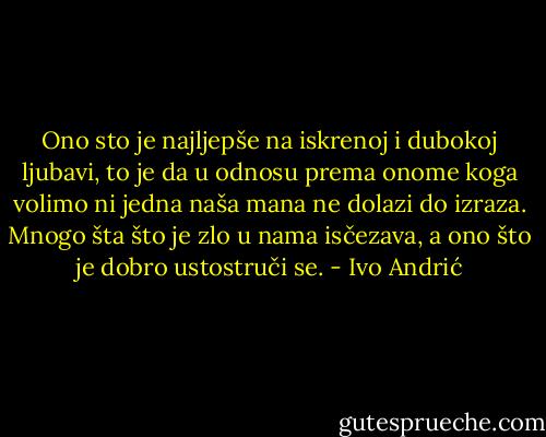 Ono sto je najljepše na iskrenoj i dubokoj ljubavi, to je da u odnosu prema onome koga volimo ni jedna naša mana ne dolazi do izraza. Mnogo šta što je zlo u nama isčezava, a ono što je dobro ustostruči se. - Ivo Andrić
