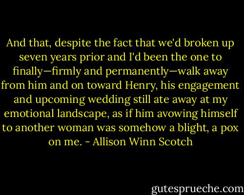 And that, despite the fact that we'd broken up seven years prior and I'd been the one to finally—firmly and permanently—walk away from him and on toward Henry, his engagement and upcoming wedding still ate away at my emotional landscape, as if him avowing himself to another woman was somehow a blight, a pox on me. - Allison Winn Scotch
