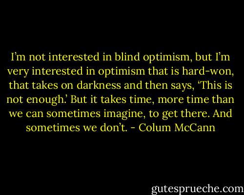 I’m not interested in blind optimism, but I’m very interested in optimism that is hard-won, that takes on darkness and then says, ‘This is not enough.’ But it takes time, more time than we can sometimes imagine, to get there. And sometimes we don’t. - Colum McCann
