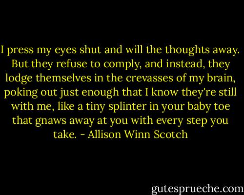 I press my eyes shut and will the thoughts away. But they refuse to comply, and instead, they lodge themselves in the crevasses of my brain, poking out just enough that I know they're still with me, like a tiny splinter in your baby toe that gnaws away at you with every step you take. - Allison Winn Scotch