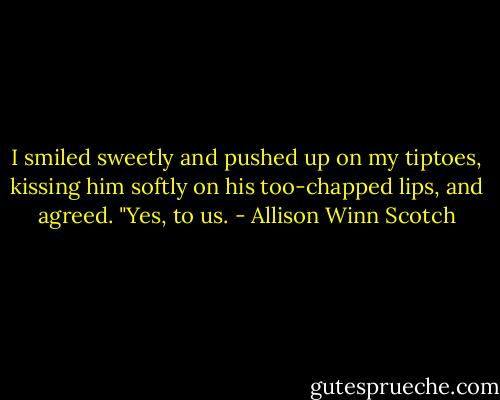 I smiled sweetly and pushed up on my tiptoes, kissing him softly on his too-chapped lips, and agreed. "Yes, to us. - Allison Winn Scotch