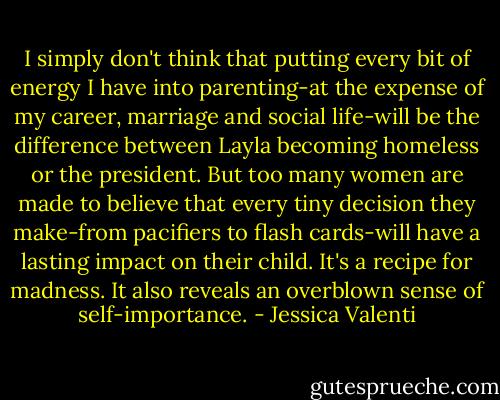 I simply don't think that putting every bit of energy I have into parenting-at the expense of my career, marriage and social life-will be the difference between Layla becoming homeless or the president. But too many women are made to believe that every tiny decision they make-from pacifiers to flash cards-will have a lasting impact on their child. It's a recipe for madness. It also reveals an overblown sense of self-importance. - Jessica Valenti