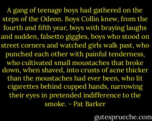 A gang of teenage boys had gathered on the steps of the Odeon. Boys Collin knew, from the fourth and fifth year, boys with braying laughs and sudden, falsetto giggles, boys who stood on street corners and watched girls walk past, who punched each other with painful tenderness, who cultivated small moustaches that broke down, when shaved, into crusts of acne thicker than the moustaches had ever been, who lit cigarettes behind cupped hands, narrowing their eyes in pretended indifference to the smoke. - Pat Barker
