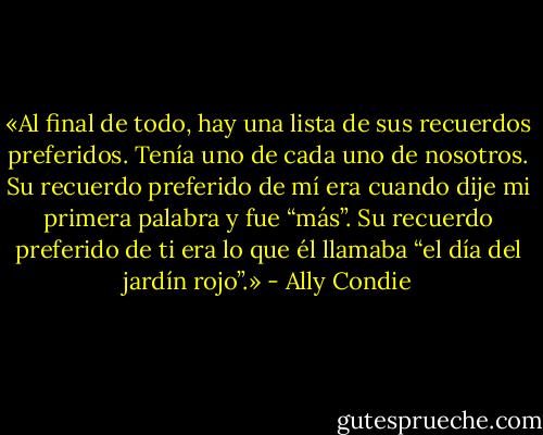«Al final de todo, hay una lista de sus recuerdos preferidos. Tenía uno de cada uno de nosotros. Su recuerdo preferido de mí era cuando dije mi primera palabra y fue “más”. Su recuerdo preferido de ti era lo que él llamaba “el día del jardín rojo”.» - Ally Condie