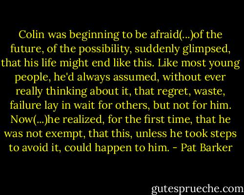 Colin was beginning to be afraid(...)of the future, of the possibility, suddenly glimpsed, that his life might end like this. Like most young people, he'd always assumed, without ever really thinking about it, that regret, waste, failure lay in wait for others, but not for him. Now(...)he realized, for the first time, that he was not exempt, that this, unless he took steps to avoid it, could happen to him. - Pat Barker