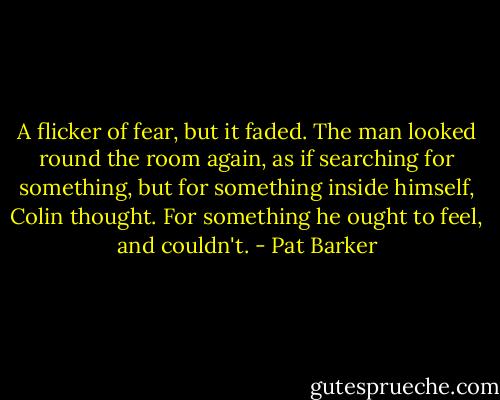 A flicker of fear, but it faded. The man looked round the room again, as if searching for something, but for something inside himself, Colin thought. For something he ought to feel, and couldn't. - Pat Barker
