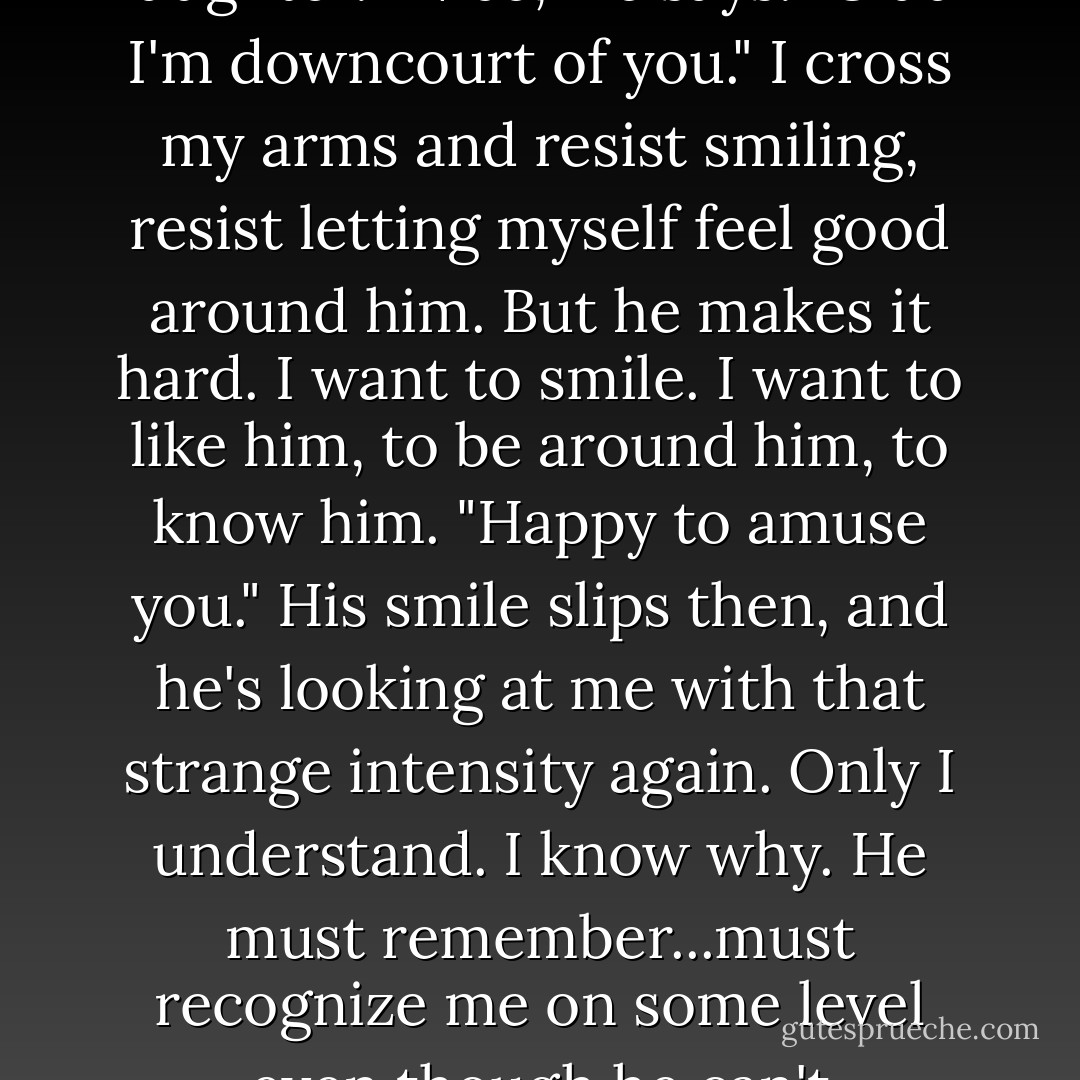 I never knew it happened like that."<br />I snap my gaze to her. "What?"<br />"You know. Romeo and Juliet stuff. Love at first sight and all that."<br />"It's not like that," I say quickly.<br />"You could have fooled me." We're up again. Catherine takes her shot. It swishes cleanly through the hoop.<br />When I shoot, the ball bounces hard off the backboard and flies wildly through the air, knocking the coach in the head. I slap a hand over my mouth. The coach barely catches herself from falling. Several students laugh. She glares at me and readjusts her cap.<br />With a small wave of apology, I head back to the end of the line.<br />Will's there, fighting laughter. "Nice," he says. "Glad I'm downcourt of you."<br />I cross my arms and resist smiling, resist letting myself feel good around him. But he makes it hard. I want to smile. I want to like him, to be around him, to know him. "Happy to amuse you."<br />His smile slips then, and he's looking at me with that strange intensity again. Only I understand. I know why. He must remember...must recognize me on some level even though he can't understand it.<br />"You want to go out?" he asks suddenly.<br />I blink. "As in a date?"<br />"Yes. That's what a guy usually means when he asks that question."<br />Whistles blow. The guys and girls head in opposite directions.<br />"Half-court scrimmage," Will mutters, looking unhappy as he watches the coaches toss out jerseys. "We'll talk later in study hall. Okay?"<br />I nod, my chest uncomfortably tight, breath hard to catch. Seventh period. A few hours to decide whether to date a hunter. The choice should be easy, obvious, but already my head aches. I doubt anything will ever be easy for me again. - Sophie Jordan