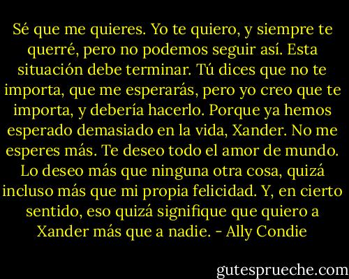 Sé que me quieres. Yo te quiero, y siempre te querré, pero no podemos seguir así. Esta situación debe terminar. Tú dices que no te importa, que me esperarás, pero yo creo que te importa, y debería hacerlo. Porque ya hemos esperado demasiado en la vida, Xander. No me esperes más.<br />Te deseo todo el amor de mundo.<br />Lo deseo más que ninguna otra cosa, quizá incluso más que mi propia felicidad.<br />Y, en cierto sentido, eso quizá signifique que quiero a Xander más que a nadie. - Ally Condie