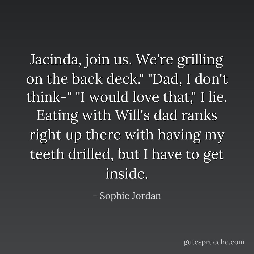 Jacinda, join us. We're grilling on the back deck."<br />"Dad, I don't think-"<br />"I would love that," I lie. Eating with Will's dad ranks right up there with having my teeth drilled, but I have to get inside. - Sophie Jordan