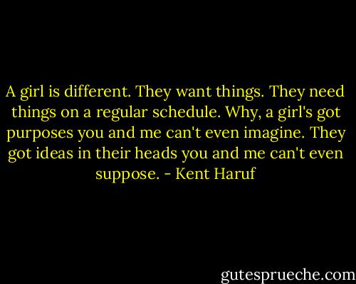 A girl is different. They want things. They need things on a regular schedule. Why, a girl's got purposes you and me can't even imagine. They got ideas in their heads you and me can't even suppose. - Kent Haruf