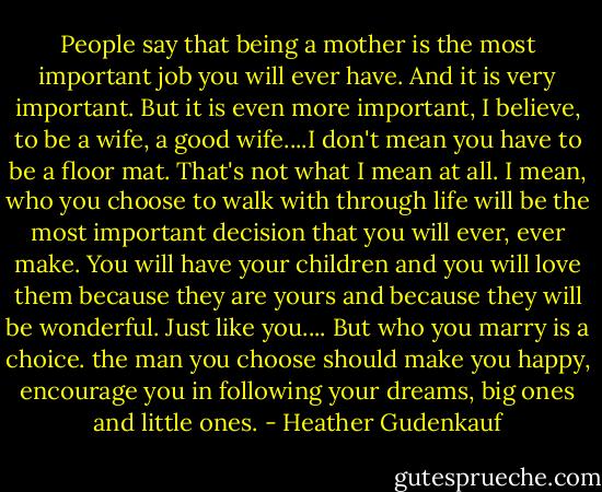 People say that being a mother is the most important job you will ever have. And it is very important. But it is even more important, I believe, to be a wife, a good wife....I don't mean you have to be a floor mat. That's not what I mean at all. I mean, who you choose to walk with through life will be the most important decision that you will ever, ever make. You will have your children and you will love them because they are yours and because they will be wonderful. Just like you.... But who you marry is a choice. the man you choose should make you happy, encourage you in following your dreams, big ones and little ones. - Heather Gudenkauf