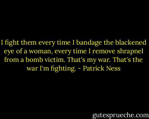 I fight them every time I bandage the blackened eye of a woman, every time I remove shrapnel from a bomb victim. That's my war. That's the war I'm fighting. - Patrick Ness
