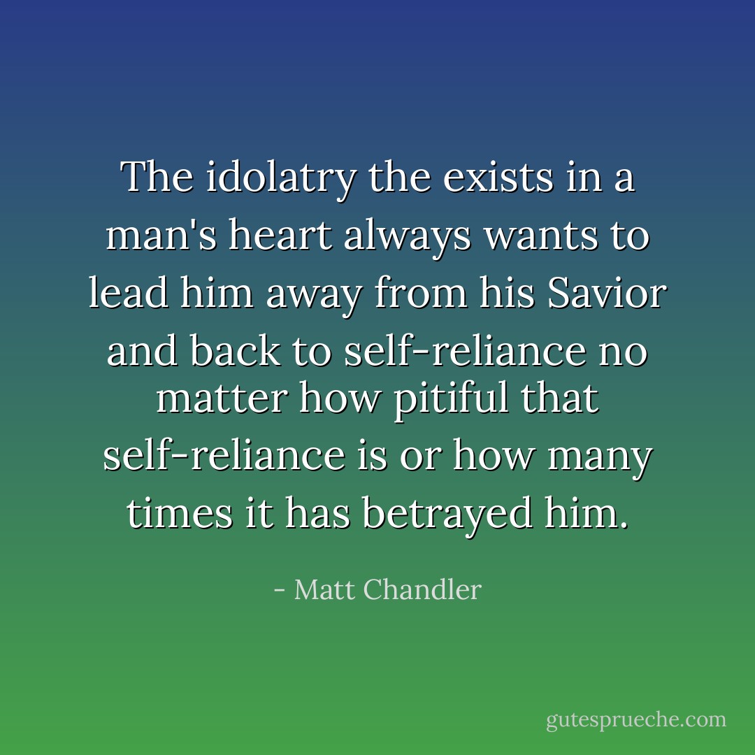 The idolatry the exists in a man's heart always wants to lead him away from his Savior and back to self-reliance no matter how pitiful that self-reliance is or how many times it has betrayed him. - Matt Chandler