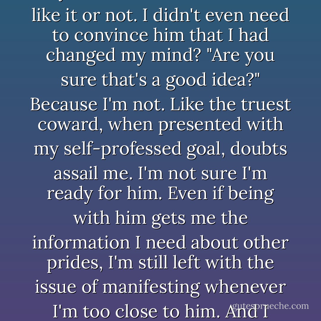 Why are you here?"<br />His chest lifts on a deep breath. "I'm done."<br />"Done with what?"<br />"Done letting you avoid me."<br />I cock my head. I hadn't run him off? Could it be so simple? So easy? Poof! He's here whether I like it or not. I didn't even need to convince him that I had changed my mind? "Are you sure that's a good idea?"<br />Because I'm not. Like the truest coward, when presented with my self-professed goal, doubts assail me. I'm not sure I'm ready for him. Even if being with him gets me the information I need about other prides, I'm still left with the issue of manifesting whenever I'm too close to him. And I want to be close to him. Can I be with him without <i>being</i> with him? In my true form?<br />Am I capable of that kind of control?<br />"I'm sure," he answers in a firm voice. - Sophie Jordan