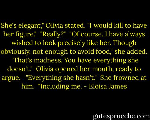 She's elegant," Olivia stated. "I would kill to have her figure."<br /><br />"Really?"<br /><br />"Of course. I have always wished to look precisely like her. Though obviously, not enough to avoid food," she added.<br /><br />"That's madness. You have everything she doesn't."<br /><br />Olivia opened her mouth, ready to argue. <br /><br />"Everything she hasn't."<br /><br />She frowned at him.<br /><br />"Including me. - Eloisa James