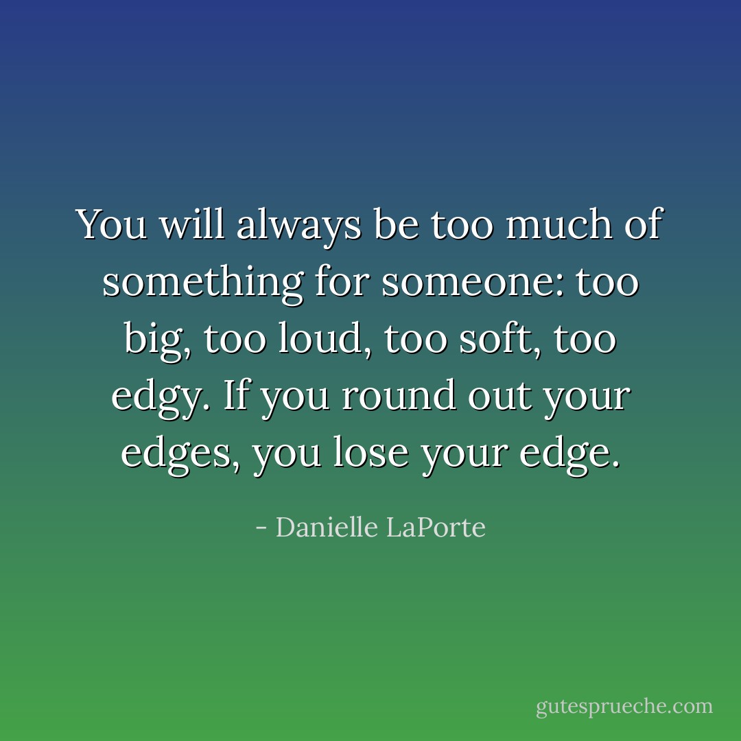 You will always be too much of something for someone: too big, too loud, too soft, too edgy. If you round out your edges, you lose your edge. - Danielle LaPorte