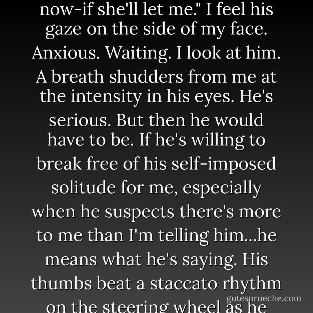 So what's the deal with you and my sister?"<br />He laughs shortly and rubs the back of his neck like something is there, tickling, tapping.<br />"Tamra." Clutching the dashboard, I turn and glare at her. "There is no <i>deal</i>."<br />She snorts. "Well, we wouldn't be sitting here if that was the case now, would we?"<br />I open my mouth to demand she end the interrogation when Will's voice stops me.<br />"I like your sister. A lot."<br />I look at him dumbly.<br />He looks at me, lowers his voice to say, "I like you."<br />I know that, I guess, but heat crawls over my face. I swing forward in my seat, cross my arms over my chest and stare straight ahead. Can't stop shivering. Can't speak. My throat hurts too much.<br />"Jacinda," he says.<br />"I think you've shocked her," Tamra offers, then sighs. "Look, if you like her, you have to make it legit. I don't want everyone at school whispering about her like she's some toy you get your kicks with in a stairwell."<br />Now I really can't speak. My blood burns. I already have one mother doing her best to control my life. I don't need my sister stepping in as mother number two.<br />"I know," he says. "That's what I'm trying to do now-if she'll let me."<br />I feel his gaze on the side of my face. Anxious. Waiting. I look at him. A breath shudders from me at the intensity in his eyes.<br />He's serious. But then he would have to be. If he's willing to break free of his self-imposed solitude for me, especially when he suspects there's more to me than I'm telling him...he means what he's saying.<br />His thumbs beat a staccato rhythm on the steering wheel as he drives. "I want to be with you, Jacinda." He shakes his head. "I'm done fighting it."<br />"Jeez," Tamra mutters.<br />And I know what she means. It seems too much. The declaration extreme. Fast. After all, we're only sixteen...<br />I start, jerk a little.<br />I <i>think</i> he's sixteen. I don't even know. I don't know anything about him other than his secret. That sort of eclipses everything else. But he has to be more. More than the secret. More than a hunter. More than a boy who doesn't want to be a force of destruction. More than the boy who saved my life. The boy I've built a fantasy around. I don't know the real him. Xander mentioned Will being sick, and I don't even know what happened to him.<br />But then I don't feel bad about that for long. Because he doesn't know the real me either. And yet he still wants to be with me. Maybe it's perfect because I want to be with him, too. And not just because I <i>need</i> to get close to him and use him for information. Although there is that. Something I would like to forget but can't let myself. Forgetting is resigning myself to a life here. Forever. As a ghost. A small voice whispers through me, a tempting thought...<br /><i>Not if you have Will.</i> - Sophie Jordan