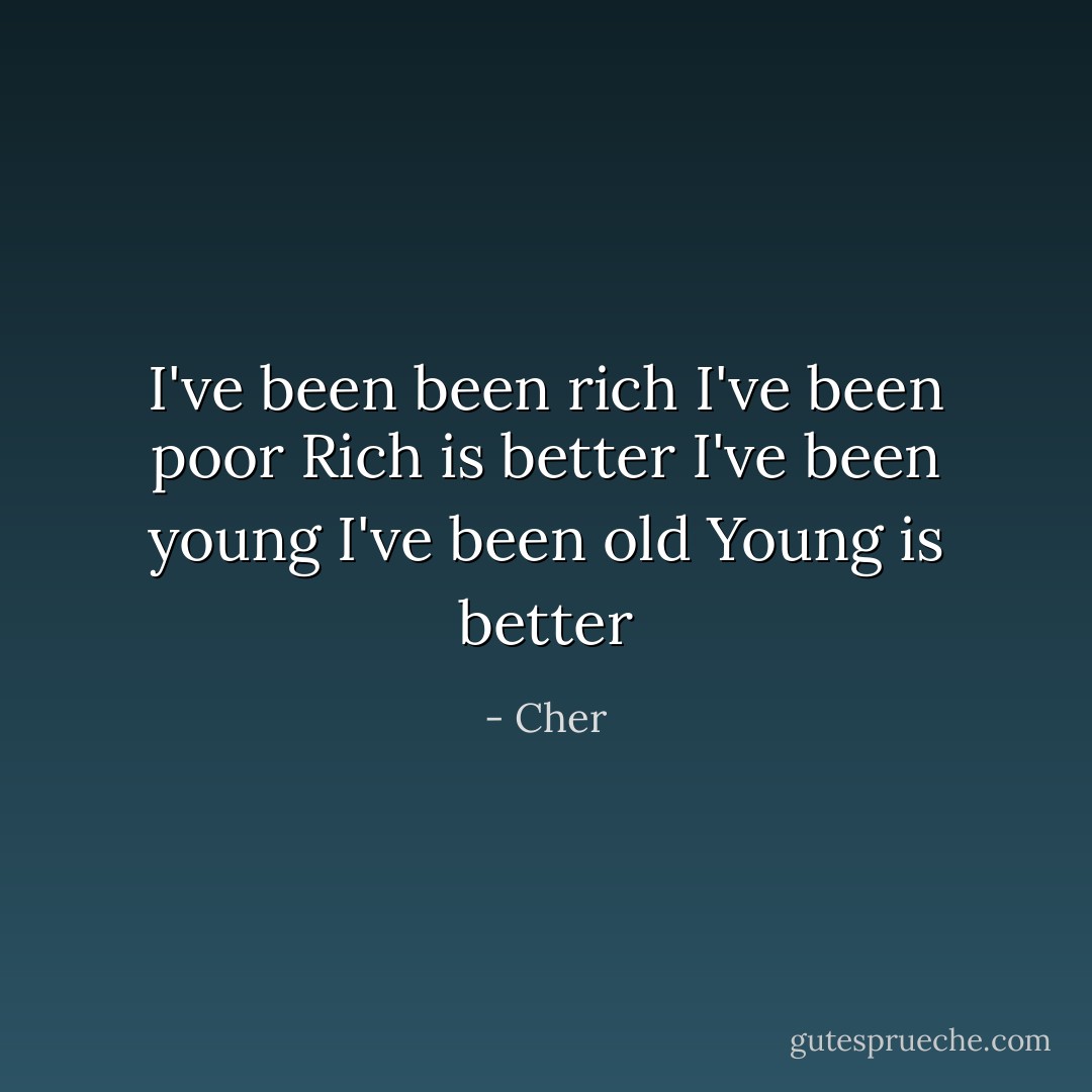 I've been been rich<br />I've been poor<br />Rich is better<br />I've been young<br />I've been old<br />Young is better - Cher