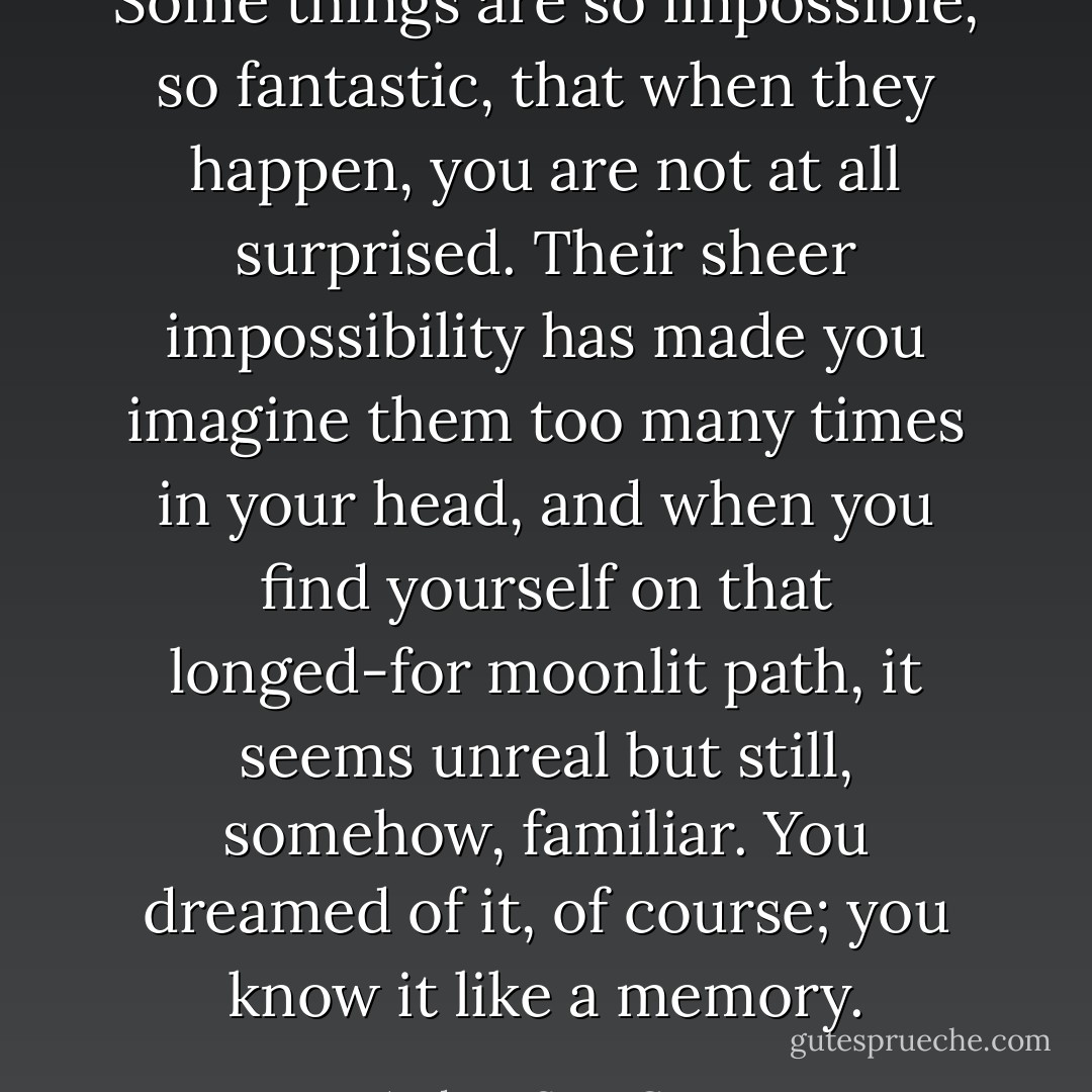 Some things are so impossible, so fantastic, that when they happen, you are not at all surprised. Their sheer impossibility has made you imagine them too many times in your head, and when you find yourself on that longed-for moonlit path, it seems unreal but still, somehow, familiar. You dreamed of it, of course; you know it like a memory. - Andrew Sean Greer