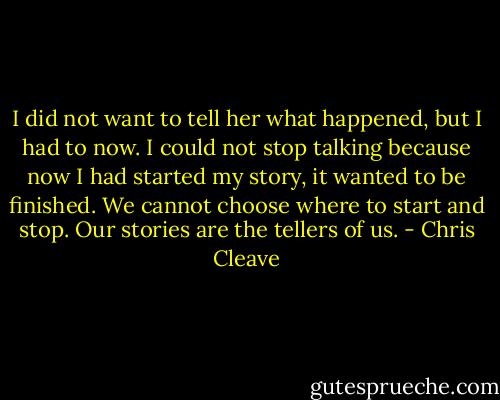 I did not want to tell her what happened, but I had to now. I could not stop talking because now I had started my story, it wanted to be finished. We cannot choose where to start and stop. Our stories are the tellers of us. - Chris Cleave