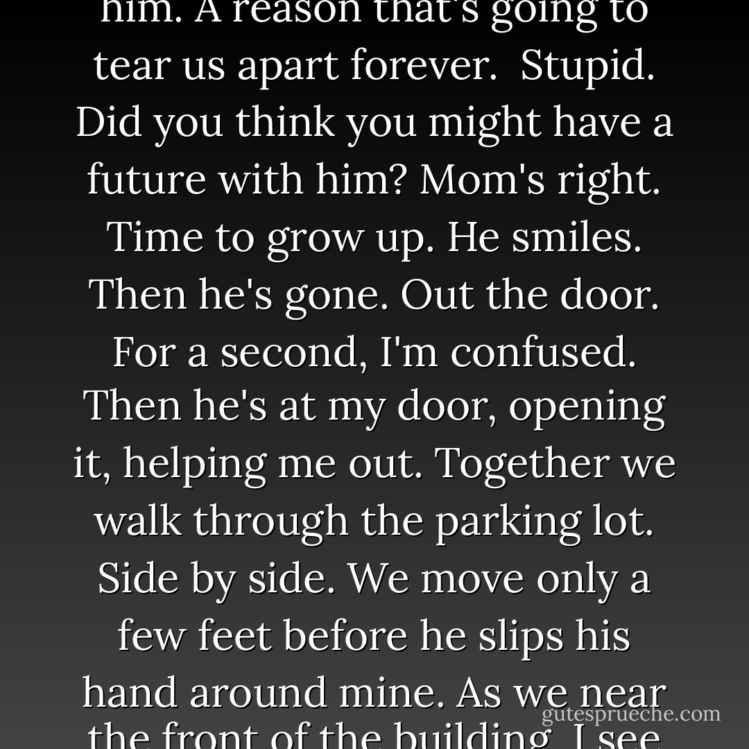 The way I feel about you, Jacinda...I know you feel it, too."<br />He stares at me so starkly, so hungrily that I can only nod. Agree. Of course, I feel it. "I do," I admit.<br />But I don't understand him. Don't get why he should feel this way about <i>me.</i> Why should <i>he</i> want <i>me</i> so much? What do I offer him? Why did he save me that day in the mountains? And why does he pursue me now? When no girl spiked his interest before?<br />"Good," he says. "Then how about a date?"<br />"A date?" I repeat, like I've never heard the word.<br />"Yeah. A real date. Something official. You. Me. Tonight. We're long overdue." His smile deepens, revealing the deep grooves on the sides of his cheeks. "Dinner. Movie. Popcorn."<br />"Yes." The word slips past.<br />For a moment I forget. Forget that I'm not an ordinary girl. That he's not an ordinary boy.<br />For the first time, I understand Tamra. And the appeal of normal.<br />"Yes." It feels good to say it. To pretend. To drink in the sight of him and forget there's an ulterior reason I need to go out with him. A reason that's going to tear us apart forever. <br />Stupid. <i>Did you think you might have a future with him?</i> Mom's right. Time to grow up.<br />He smiles. Then he's gone. Out the door. For a second, I'm confused. Then he's at my door, opening it, helping me out.<br />Together we walk through the parking lot. Side by side. We move only a few feet before he slips his hand around mine. As we near the front of the building, I see several kids hanging out around the flagpole. Tamra with her usual crowd. Brooklyn at the head.<br />I try to tug my hand free. His fingers tighten on mine.<br />I glance at him, see the resolve in his eyes. His hazel eyes glint brightly in the already too hot morning. "Coward."<br />"Oh." The single sound escapes me. Outrage. Indignation.<br />I stop. Turn and face him. Feel something slip, give way, and crumble loose inside me. Set free, it propels me.<br />Standing on my tiptoes, I circle my hand around his neck and pull his face down to mine. Kiss him. Right there in front of the school. Reckless. Stupid. I stake a claim on him like I've got something to prove, like a drake standing before the pride in a bonding ceremony.<br />But then I forget our audience. Forget everything but the dry heat of our lips. My lungs tighten, contract. I feel my skin shimmer, warm as my lungs catch. Crackling heat works its way up my chest.<br />Not the smartest move I've ever made. - Sophie Jordan