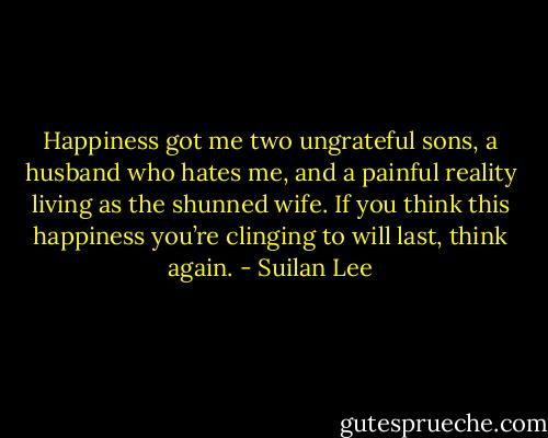 Happiness got me two ungrateful sons, a husband who hates me, and a painful reality living as the shunned wife. If you think this happiness you’re clinging to will last, think again. - Suilan Lee