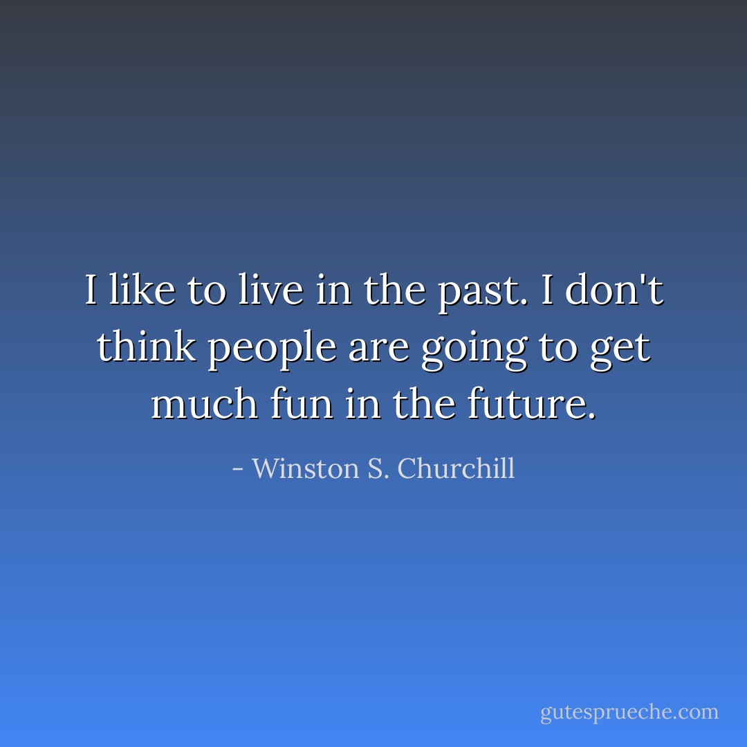 I like to live in the past. I don't think people are going to get much fun in the future. - Winston S. Churchill