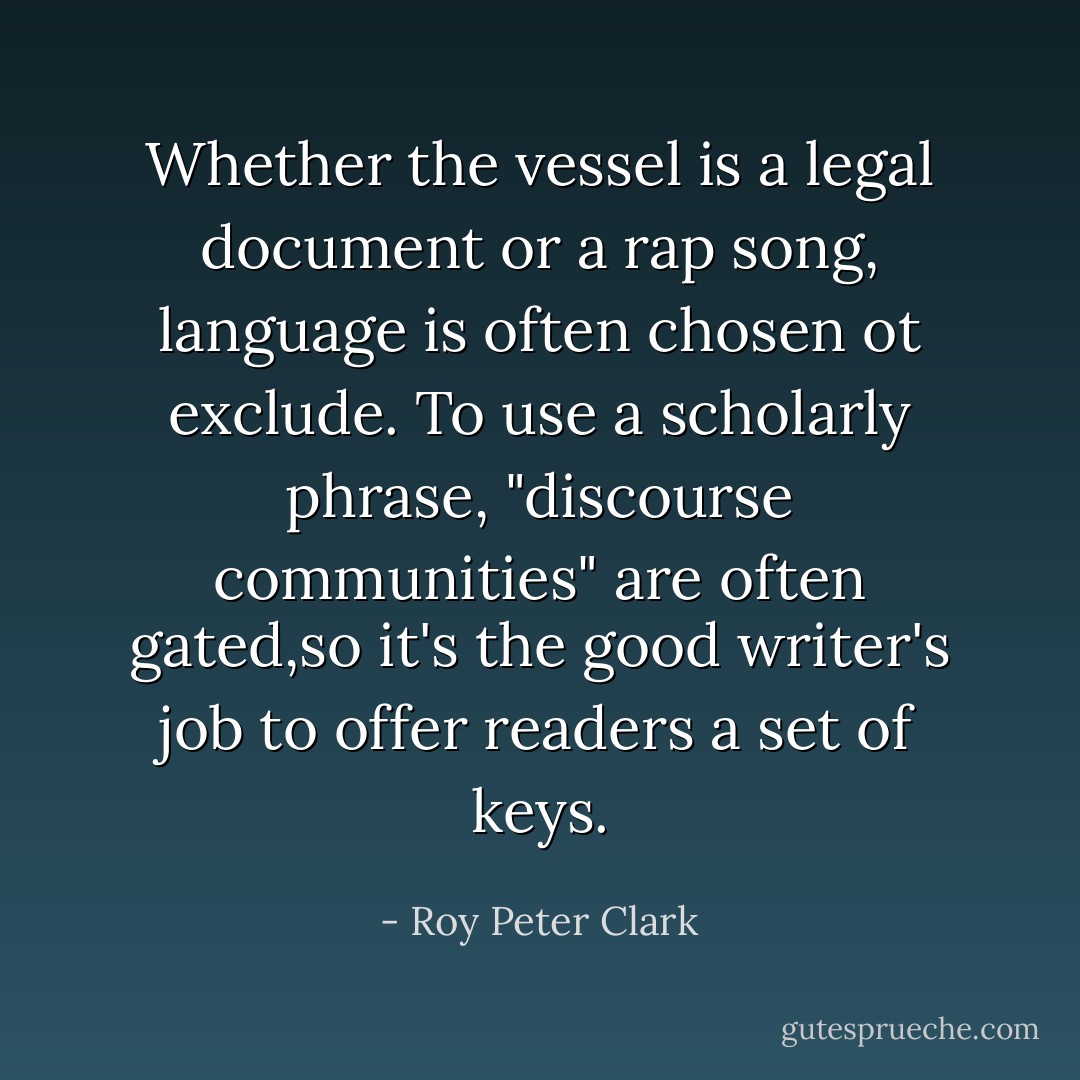 Whether the vessel is a legal document or a rap song, language is often chosen ot exclude. To use a scholarly phrase, "discourse communities" are often gated,so it's the good writer's job to offer readers a set of keys. - Roy Peter Clark