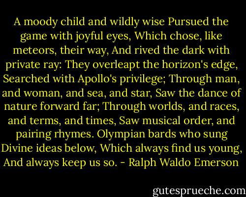 A moody child and wildly wise<br />Pursued the game with joyful eyes,<br />Which chose, like meteors, their way,<br />And rived the dark with private ray:<br />They overleapt the horizon's edge,<br />Searched with Apollo's privilege;<br />Through man, and woman, and sea, and star,<br />Saw the dance of nature forward far;<br />Through worlds, and races, and terms, and times,<br />Saw musical order, and pairing rhymes.<br />Olympian bards who sung<br />Divine ideas below,<br />Which always find us young,<br />And always keep us so. - Ralph Waldo Emerson