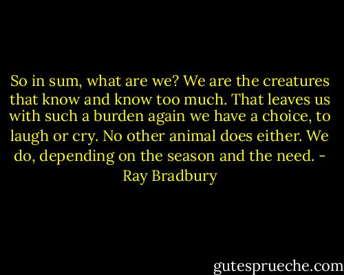 So in sum, what are we? We are the creatures that know and know too much. That leaves us with such a burden again we have a choice, to laugh or cry. No other animal does either. We do, depending on the season and the need. - Ray Bradbury