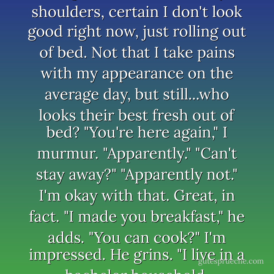 Well, I guess that answers my question." The deep velvet voice startles me.<br />I jump, grab my pillow like I'm going to use it as a weapon.<br />Will stands in the doorway, sipping from a metallic travel mug. His gray T-shirt stretches across his shoulders and chest in a way that makes my throat close up.<br />"What question?" I ask, breathless.<br />"Whether you're as beautiful in the morning as you are during the rest of the day."<br />"Oh," I say dumbly, pushing the tangle of hair back off my shoulders, certain I don't look good right now, just rolling out of bed. Not that I take pains with my appearance on the average day, but still...who looks their best fresh out of bed? "You're here again," I murmur.<br />"Apparently."<br />"Can't stay away?"<br />"Apparently not."<br />I'm okay with that. Great, in fact.<br />"I made you breakfast," he adds.<br />"You can cook?" I'm impressed.<br />He grins. "I live in a bachelor household, remember? My mom died when I was a kid. I hardly remember her. I kind of had to learn to cook."<br />"Oh," I murmur, then sit up straighter. "Wait a minute. How'd you get in here?"<br />"Opened the front door." He takes another sip from his mug and looks at me like I'm in trouble. "Your mom really should lock the door when she leaves."<br />I arch a brow. "Would that have kept you out?"<br />He smiles a little. "You know me well. - Sophie Jordan