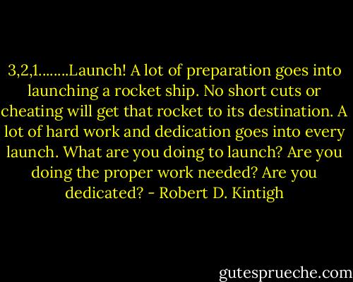 3,2,1........Launch! A lot of preparation goes into launching a rocket ship. No short cuts or cheating will get that rocket to its destination. A lot of hard work and dedication goes into every launch. What are you doing to launch? Are you doing the proper work needed? Are you dedicated? - Robert D. Kintigh