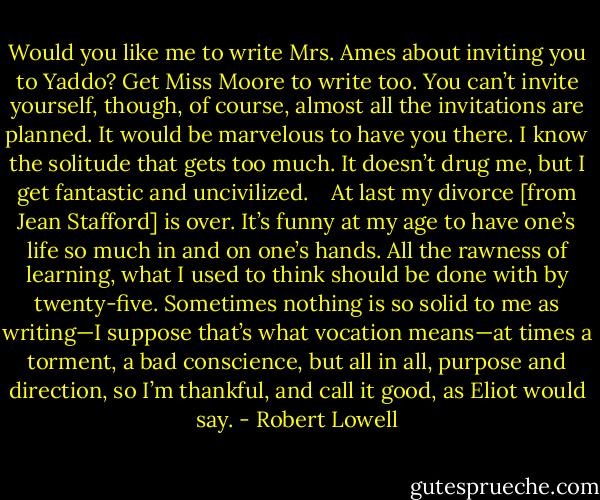 Would you like me to write Mrs. Ames about inviting you to Yaddo? Get Miss Moore to write too. You can’t invite yourself, though, of course, almost all the invitations are planned. It would be marvelous to have you there. I know the solitude that gets too much. It doesn’t drug me, but I get fantastic and uncivilized.<br /><br /><br /><br />At last my divorce [from Jean Stafford] is over. It’s funny at my age to have one’s life so much in and on one’s hands. All the rawness of learning, what I used to think should be done with by twenty-five. Sometimes nothing is so solid to me as writing—I suppose that’s what vocation means—at times a torment, a bad conscience, but all in all, purpose and direction, so I’m thankful, and call it good, as Eliot would say. - Robert Lowell