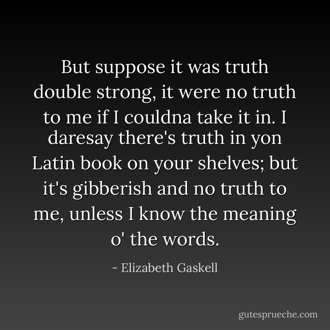 But suppose it was truth double strong, it were no truth to me if I couldna take it in. I daresay there's truth in yon Latin book on your shelves; but it's gibberish and no truth to me, unless I know the meaning o' the words. - Elizabeth Gaskell