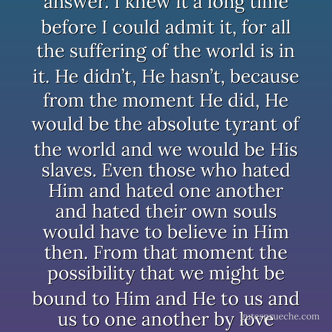 Christ did not descend from the cross except into the grave. And why not otherwise? Wouldn’t it have put fine comical expressions on the faces of the scribes and chief priests and the soldiers if at that moment He had come down in power and glory? Why didn’t He do it? Why hasn’t He done it at any one of a thousand good times between then and now?<br />I knew the answer. I knew it a long time before I could admit it, for all the suffering of the world is in it. He didn’t, He hasn’t, because from the moment He did, He would be the absolute tyrant of the world and we would be His slaves. Even those who hated Him and hated one another and hated their own souls would have to believe in Him then. From that moment the possibility that we might be bound to Him and He to us and us to one another by love forever would be ended.<br />And so, I thought, He must forebear to reveal His power and glory by presenting Himself as Himself, and must be present only in the ordinary miracle of the existence of His creatures. Those who wish to see Him must see Him in the poor, the hungry, the hurt, the wordless creatures, the groaning and travailing beautiful world. - Wendell Berry