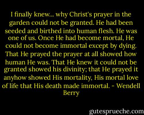 I finally knew... why Christ's prayer in the garden could not be granted. He had been seeded and birthed into human flesh. He was one of us. Once He had become mortal, He could not become immortal except by dying. That He prayed the prayer at all showed how human He was. That He knew it could not be granted showed his divinity; that He prayed it anyhow showed His mortality, His mortal love of life that His death made immortal. - Wendell Berry