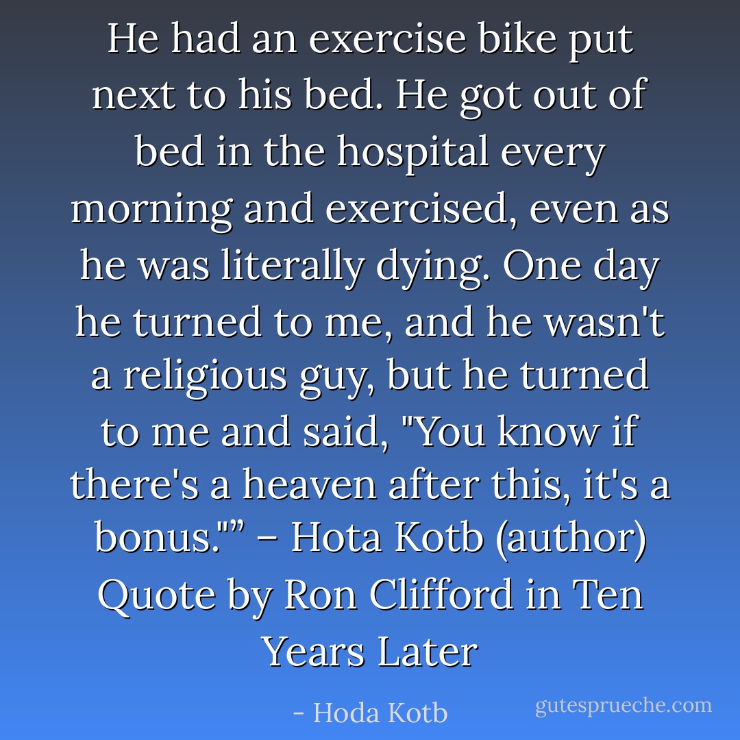 He had an exercise bike put next to his bed. He got out of bed in the hospital every morning and exercised, even as he was literally dying. One day he turned to me, and he wasn't a religious guy, but he turned to me and said, "You know if there's a heaven after this, it's a bonus."”<br />– Hota Kotb (author) Quote by Ron Clifford in Ten Years Later - Hoda Kotb