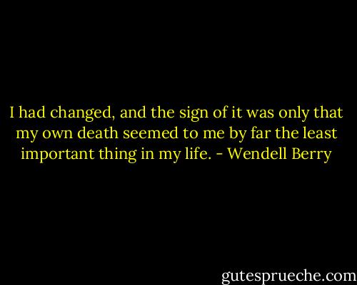 I had changed, and the sign of it was only that my own death seemed to me by far the least important thing in my life. - Wendell Berry