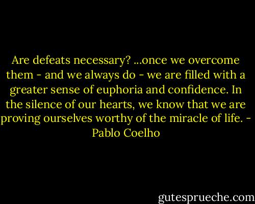 Are defeats necessary?<br />...once we overcome them - and we always do - we are filled with a greater sense of euphoria and confidence. In the silence of our hearts, we know that we are proving ourselves worthy of the miracle of life. - Pablo Coelho
