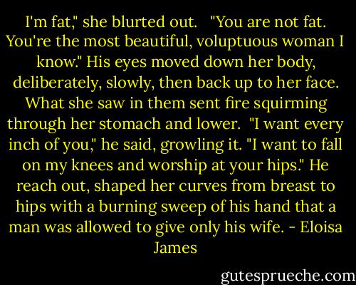 I'm fat," she blurted out. <br /><br />"You are not fat. You're the most beautiful, voluptuous woman I know." His eyes moved down her body, deliberately, slowly, then back up to her face. What she saw in them sent fire squirming through her stomach and lower.<br /><br />"I want every inch of you," he said, growling it. "I want to fall on my knees and worship at your hips." He reach out, shaped her curves from breast to hips with a burning sweep of his hand that a man was allowed to give only his wife. - Eloisa James