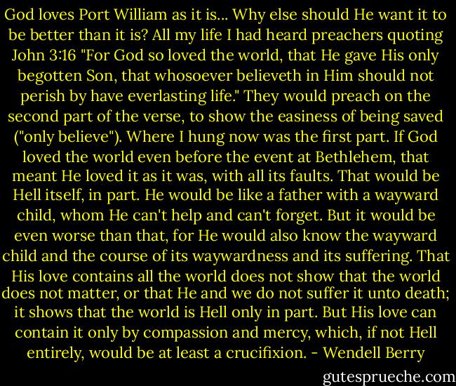 God loves Port William as it is... Why else should He want it to be better than it is?<br />All my life I had heard preachers quoting John 3:16 "For God so loved the world, that He gave His only begotten Son, that whosoever believeth in Him should not perish by have everlasting life." They would preach on the second part of the verse, to show the easiness of being saved ("only believe"). Where I hung now was the first part. If God loved the world even before the event at Bethlehem, that meant He loved it as it was, with all its faults. That would be Hell itself, in part. He would be like a father with a wayward child, whom He can't help and can't forget. But it would be even worse than that, for He would also know the wayward child and the course of its waywardness and its suffering. That His love contains all the world does not show that the world does not matter, or that He and we do not suffer it unto death; it shows that the world is Hell only in part. But His love can contain it only by compassion and mercy, which, if not Hell entirely, would be at least a crucifixion. - Wendell Berry