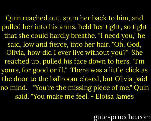 Quin reached out, spun her back to him, and pulled her into his arms, held her tight, so tight that she could hardly breathe. "I need you," he said, low and fierce, into her hair. "Oh, God, Olivia, how did I ever live without you?"<br /><br />She reached up, pulled his face down to hers. "I'm yours, for good or ill."<br /><br />There was a little click as the door to the ballroom closed, but Olivia paid no mind. <br /><br />"You're the missing piece of me," Quin said. "You make me feel. - Eloisa James