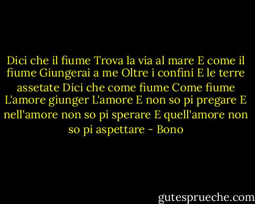 Dici che il fiume<br />Trova la via al mare<br />E come il fiume<br />Giungerai a me<br />Oltre i confini<br />E le terre assetate<br />Dici che come fiume<br />Come fiume<br />L'amore giunger<br />L'amore<br />E non so pi pregare<br />E nell'amore non so pi sperare<br />E quell'amore non so pi aspettare - Bono