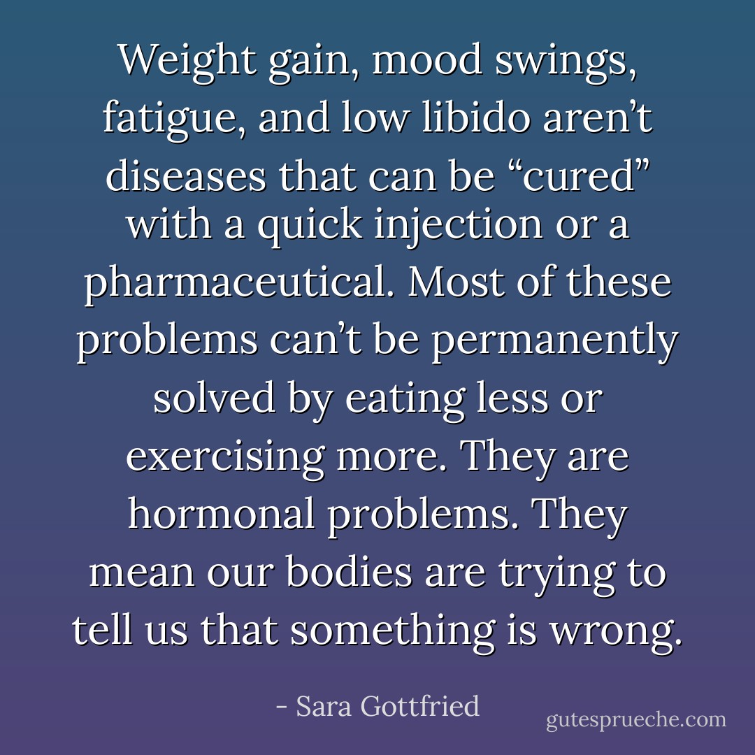 Weight gain, mood swings, fatigue, and low libido aren’t diseases that can be “cured” with a quick injection or a pharmaceutical. Most of these problems can’t be permanently solved by eating less or exercising more. They are hormonal problems. They mean our bodies are trying to tell us that something is wrong. - Sara Gottfried