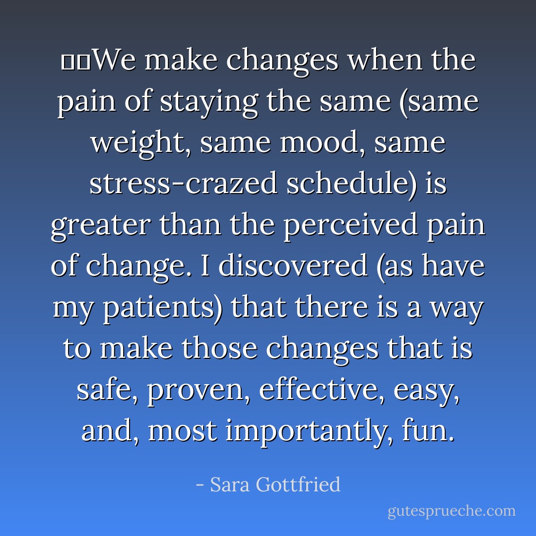 ●	We make changes when the pain of staying the same (same weight, same mood, same stress-crazed schedule) is greater than the perceived pain of change. I discovered (as have my patients) that there is a way to make those changes that is safe, proven, effective, easy, and, most importantly, fun. - Sara Gottfried