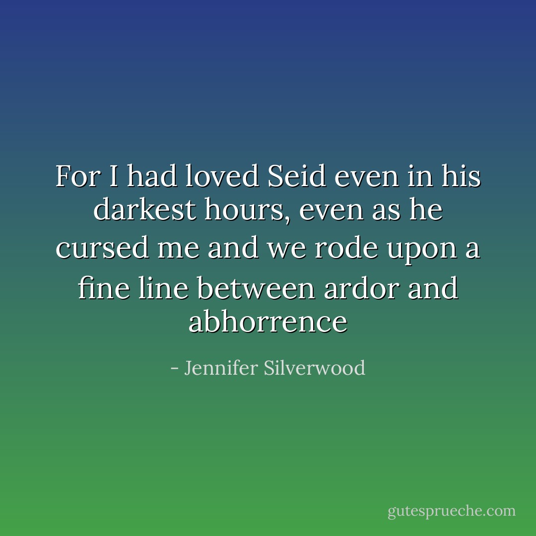 For I had loved Seid even in his darkest hours, even as he cursed me and we rode upon a fine line between ardor and abhorrence - Jennifer Silverwood