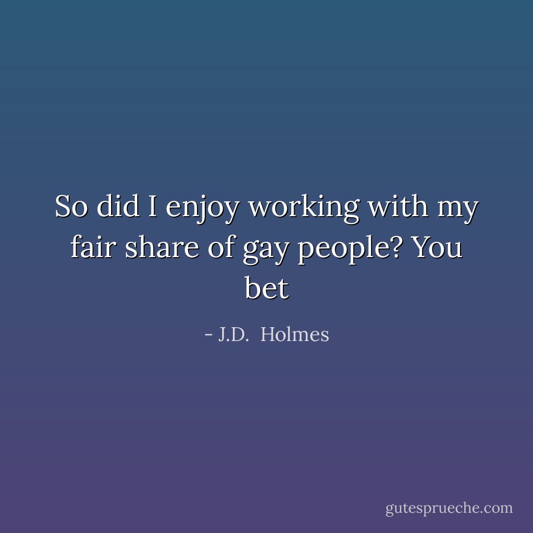 So did I enjoy working with my fair share of gay people? You bet - J.D.  Holmes