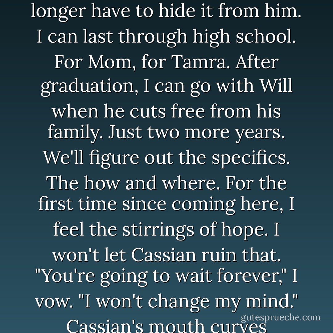 Can I trust him again? Even after all he said? If I do and I'm wrong, the cost is too high. My life. "You'll wait for me to <i>agree</i> to go back with you?" I want to be clear on this point. "You won't force me in any way? Or reveal yourself to anyone, no matter what?"<br />"I'll wait," he promises. "However long you need."<br />He'll wait. But he'll be lurking about. Nearby. Watching. And I won't always know it.<br />Funny how things change. In the beginning, I thought I could never stay here. Now I don't want to leave. Mostly because of Will, but also because I've decided to give Mom and Tamra what they want. A chance. It can't be all about me. If I'm strong enough, smart enough, my draki can make it. And of course, Will can help with that. A few kisses. A smile. A brush of his hand and my draki is revived. And I no longer have to hide it from him.<br />I can last through high school. For Mom, for Tamra. After graduation, I can go with Will when he cuts free from his family. Just two more years. We'll figure out the specifics. The how and where. For the first time since coming here, I feel the stirrings of hope. I won't let Cassian ruin that.<br />"You're going to wait forever," I vow. "I won't change my mind."<br />Cassian's mouth curves enigmatically. Like he knows something I don't. He's eighteen, but in that moment I can believe he has several more years than that on me. "Things change all the time. People change. I'll take my chances."<br />I shake my head. "You'll see. I won't change my mind."<br />And then he'll go. Because he can't wait forever. No matter what he says. He's got a pride to lead. He's not going to hang around here for two years. No matter how <i>interesting</i> I am to him.<br />"We'll see."<br />I glance at the blinking clock on top of the TV. "You better go before my mom gets home."<br />"Right." He moves to the door. "Bye, Jacinda."<br />I don't return the farewell. Don't want to pretend we've reached a level where niceties exist between us.<br />We're not friends. Not even close. And we never will be. - Sophie Jordan