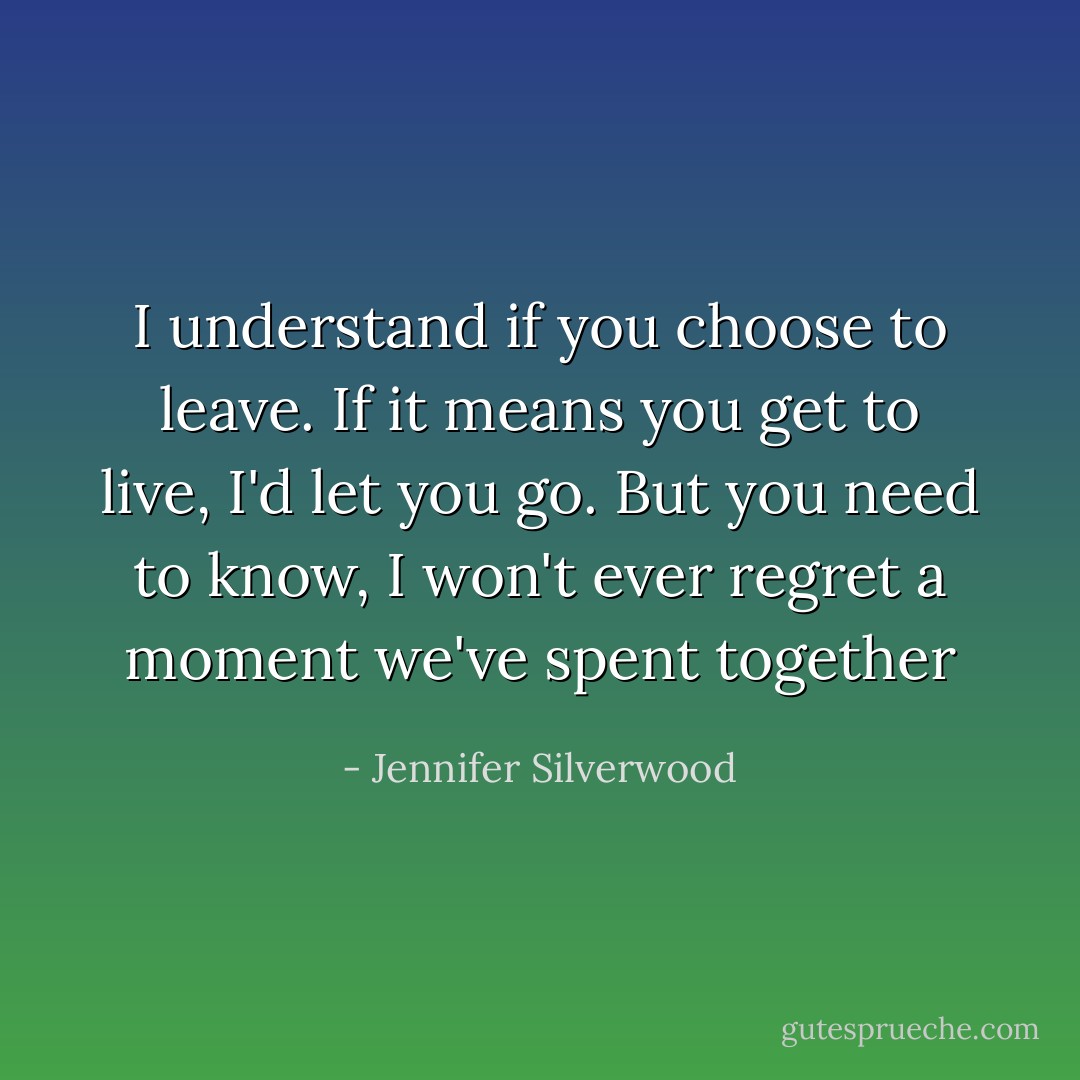 I understand if you choose to leave. If it means you get to live, I'd let you go. But you need to know, I won't ever regret a moment we've spent together - Jennifer Silverwood